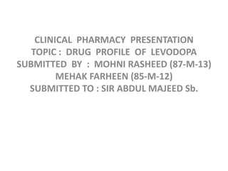 CLINICAL PHARMACY PRESENTATION
TOPIC : DRUG PROFILE OF LEVODOPA
SUBMITTED BY : MOHNI RASHEED (87-M-13)
MEHAK FARHEEN (85-M-12)
SUBMITTED TO : SIR ABDUL MAJEED Sb.
 