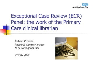Exceptional Case Review (ECR) Panel: the work of the Primary Care clinical librarian Richard Crookes Resource Centre Manager NHS Nottingham City 8 th  May 2009 