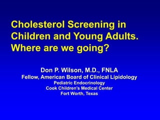 Don P. Wilson, M.D., FNLA
Fellow, American Board of Clinical Lipidology
Pediatric Endocrinology
Cook Children’s Medical Center
Fort Worth, Texas
Cholesterol Screening in
Children and Young Adults.
Where are we going?
 