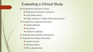 Evaluating a Clinical Study
 Evaluate the objective of study
 Researcher intended to examine
 Goal stated clearly
 Single objective/ multiple effects being tested
 Evaluate the subjects of the study
 Healthy/affected
 Volunteers
 Criteria for selection
 Evaluate administration of treatment
 Evaluate the setting of the study
 Length of study
 Physical setting
 Who collected data
 