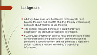 background
 All drugs have risks, and health care professionals must
balance the risks and benefits of a drug therapy when making
decisions about whether to use the drug
 The general risks and benefits of a drug therapy are
described in the product’s prescribing information.
 FDA provides information on drug risks and benefits to health
care professionals and patients when that information has
generated a specific concern and has prompted a regulatory
action, such as a revision to the drug’s prescribing
information.
 