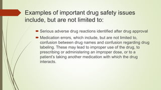 Examples of important drug safety issues
include, but are not limited to:
 Serious adverse drug reactions identified after drug approval
 Medication errors, which include, but are not limited to,
confusion between drug names and confusion regarding drug
labeling. These may lead to improper use of the drug, to
prescribing or administering an improper dose, or to a
patient’s taking another medication with which the drug
interacts.
 