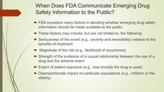 When Does FDA Communicate Emerging Drug
Safety Information to the Public?
 FDA considers many factors in deciding whether emerging drug safety
information should be made available to the public.
 These factors may include, but are not limited to, the following:
 Seriousness of the event (e.g., severity and reversibility) relative to the
benefits of treatment
 Magnitude of the risk (e.g., likelihood of occurrence)
 Strength of the evidence of a causal relationship between the use of a
drug and the adverse event
 Extent of patient exposure (e.g., how broadly the drug is used)
 Disproportionate impact on particular populations (e.g., children or the
elderly)
 