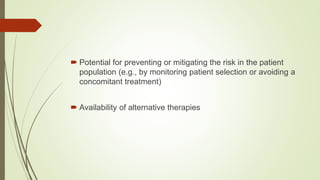  Potential for preventing or mitigating the risk in the patient
population (e.g., by monitoring patient selection or avoiding a
concomitant treatment)
 Availability of alternative therapies
 