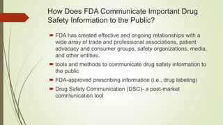 How Does FDA Communicate Important Drug
Safety Information to the Public?
 FDA has created effective and ongoing relationships with a
wide array of trade and professional associations, patient
advocacy and consumer groups, safety organizations, media,
and other entities.
 tools and methods to communicate drug safety information to
the public
 FDA-approved prescribing information (i.e., drug labeling)
 Drug Safety Communication (DSC)- a post-market
communication tool
 