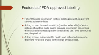 Features of FDA-approved labeling
 Patient-focused information (patient labeling) could help prevent
serious adverse effects
 A drug product has serious risk(s) (relative to benefits) of which
patients should be made aware because information concerning
the risk(s) could affect a patient’s decision to use, or to continue to
use, the product
 A drug product is important to health, and patient adherence to
directions for use is crucial to the drug’s effectiveness.
 