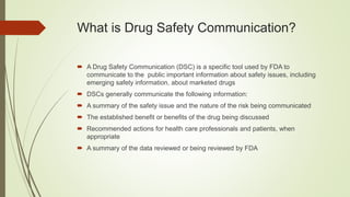 What is Drug Safety Communication?
 A Drug Safety Communication (DSC) is a specific tool used by FDA to
communicate to the public important information about safety issues, including
emerging safety information, about marketed drugs
 DSCs generally communicate the following information:
 A summary of the safety issue and the nature of the risk being communicated
 The established benefit or benefits of the drug being discussed
 Recommended actions for health care professionals and patients, when
appropriate
 A summary of the data reviewed or being reviewed by FDA
 
