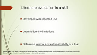 Literature evaluation is a skill
Developed with repeated use
Learn to identify limitations
Determine internal and external validity of a trial
Internal Validity – the degree to which the results are attributable to the independent variable and not some other rival explanation (confounders)
External Validity – the extent to which the results of a study can be generalized
 
