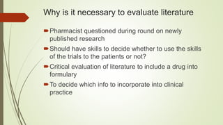 Why is it necessary to evaluate literature
Pharmacist questioned during round on newly
published research
Should have skills to decide whether to use the skills
of the trials to the patients or not?
Critical evaluation of literature to include a drug into
formulary
To decide which info to incorporate into clinical
practice
 