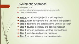 Systematic Approach
 Developed in 1975
 A strategy to teach pharmacy students drug information skills
 7 steps (5 steps originally)
Step 1 secure demographics of the requestor
Step 2 obtain background info that led to the question
Step 3 determine and categorize the ultimate question
Step 4 develop a strategy and conduct research
Step 5 perform evaluation, analysis and synthesis
Step 6 formulate and provide response
Step 7 conduct follow-up and documentation
 