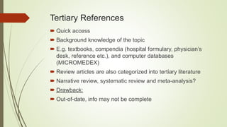 Tertiary References
 Quick access
 Background knowledge of the topic
 E.g. textbooks, compendia (hospital formulary, physician’s
desk, reference etc.), and computer databases
(MICROMEDEX)
 Review articles are also categorized into tertiary literature
 Narrative review, systematic review and meta-analysis?
 Drawback:
 Out-of-date, info may not be complete
 