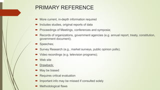 PRIMARY REFERENCE
 More current, in-depth information required
 Includes studies, original reports of data
 Proceedings of Meetings, conferences and symposia;
 Records of organizations, government agencies (e.g. annual report, treaty, constitution,
government document);
 Speeches;
 Survey Research (e.g., market surveys, public opinion polls);
 Video recordings (e.g. television programs);
 Web site
 Drawback:
 May be biased
 Requires critical evaluation
 Important info may be missed if consulted solely
 Methodological flaws
 