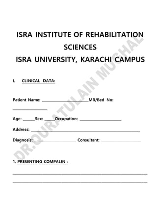ISRA INSTITUTE OF REHABILITATION
SCIENCES
ISRA UNIVERSITY, KARACHI CAMPUS
I. CLINICAL DATA:
Patient Name: ___________________________MR/Bed No:
____________________
Age: _______Sex: ______Occupation: ________________________
Address: _______________________________________________________________
Diagnosis: ________________________ Consultant: _______________________
1. PRESENTING COMPALIN :
_____________________________________________________________________________
_____________________________________________________________________________
 
