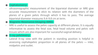 ● Cephalometry:
- ultrasonographic measurement of the biparietal diameter or MRI give
accurate measurement to elicit its relation with the diameters of the
planes of a given pelvis through which it has to pass. The average
biparietal diameter measures 9.4–9.8 cm at term.
● Magnetic Resonance Imaging (MRI):
- MRI is useful to assess the pelvic capacity at different planes. It is equally
informative to assess the fetal size, fetal head volume and pelvic soft
tissues which are also important for successful vaginal delivery
● X-ray pelvimetry:
- Lateral X-ray view with the patient in standing position is helpful in
assessing cephalopelvic proportion in all planes of the pelvis — inlet,
midpelvic and outlet.
 