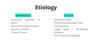 Etiology
MATERNAL’S FETUS’S
- structural reduction in
pelvis
- Abnormal shape of pelvis :
disease, accident
- Tumor of bone
- large fetal head
- Presenting extended head
- Fetal position
- Large baby : hereditary,
diabetes
- Post mature (>42weeks)
 