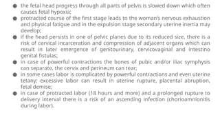 ● the fetal head progress through all parts of pelvis is slowed down which often
causes fetal hypoxia;
● protracted course of the first stage leads to the woman’s nervous exhaustion
and physical fatigue and in the expulsion stage secondary uterine inertia may
develop;
● if the head persists in one of pelvic planes due to its reduced size, there is a
risk of cervical incarceration and compression of adjacent organs which can
result in later emergence of genitourinary, cervicovaginal and intestino
genital fistulas;
● in case of powerful contractions the bones of pubic and/or iliac symphysis
can separate, the cervix and perineum can tear;
● in some cases labor is complicated by powerful contractions and even uterine
tetany; excessive labor can result in uterine rupture, placental abruption,
fetal demise;
● in case of protracted labor (18 hours and more) and a prolonged rupture to
delivery interval there is a risk of an ascending infection (chorioamnionitis
during labor).
 