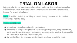 TRIAL ON LABOR
is the conduction of spontaneous labor in a moderate degree of cephalopelvic
disproportion, in an institution under supervision with watchful expectancy,
hoping for a vaginal delivery.
Aims: A trial labor aims at avoiding an unnecessary cesarean section and at
delivering a healthy baby.
Contraindications :
● Associated midpelvic and outlet contraction;
● Presence of complicating factors like elderly primigravida, malpresentation,
postmaturity, post cesarean pregnancy, pre-eclampsia, medical disorders like
heart disease, diabetes, tuberculosis, etc.
● Where facilities for cesarean section is not available round the clock.
 