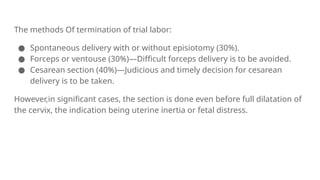 The methods Of termination of trial labor:
● Spontaneous delivery with or without episiotomy (30%).
● Forceps or ventouse (30%)—Difficult forceps delivery is to be avoided.
● Cesarean section (40%)—Judicious and timely decision for cesarean
delivery is to be taken.
However,in significant cases, the section is done even before full dilatation of
the cervix, the indication being uterine inertia or fetal distress.
 