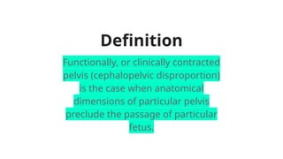 Definition
Functionally, or clinically contracted
pelvis (cephalopelvic disproportion)
is the case when anatomical
dimensions of particular pelvis
preclude the passage of particular
fetus.
 