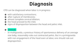Diagnosis
● Clinical:
- In multigravida, a previous history of spontaneous delivery of an average
size baby, reasonably rules out contracted pelvis. But in a primigravida
with non engagement of the head even at labor, one should rule out
disproportion.
CPD can be diagnosed when labor is in progress:
● with satisfactory contractions;
● after rupture of membranes;
● almost complete cervical dilation;
● the head pressed to the inlet;
● signs of disproportion between the head and pelvic inlet.
 