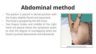 Abdominal method
- The patient is placed in dorsal position with
the thighs slightly flexed and separated.
- The head is grasped by the left hand.
- Two fingers (index and middle) of the right
hand are placed above the symphysis pubis
to note the degree of overlapping when the
head is pushed downwards and backwards
 
