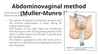 Abdominovaginal method
(Muller-Munro Kerr)
is bimanual method as the pelvic assessment can be
done simultaneously.
- The patient is placed in lithotomy position and
the internal examination is done taking all
aseptic precautions.
- Two fingers of the right hand are introduced
into the vagina with the fingertips placed at the
level of ischial spines and thumb is placed over
the symphysis pubis.
- The head is grasped by the left hand and is
pushed in a downward and backward direction
into the pelvis
 