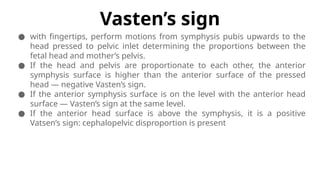Vasten’s sign
● with fingertips, perform motions from symphysis pubis upwards to the
head pressed to pelvic inlet determining the proportions between the
fetal head and mother’s pelvis.
● If the head and pelvis are proportionate to each other, the anterior
symphysis surface is higher than the anterior surface of the pressed
head — negative Vasten’s sign.
● If the anterior symphysis surface is on the level with the anterior head
surface — Vasten’s sign at the same level.
● If the anterior head surface is above the symphysis, it is a positive
Vatsen’s sign: cephalopelvic disproportion is present
 