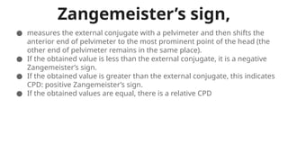 Zangemeister’s sign,
● measures the external conjugate with a pelvimeter and then shifts the
anterior end of pelvimeter to the most prominent point of the head (the
other end of pelvimeter remains in the same place).
● If the obtained value is less than the external conjugate, it is a negative
Zangemeister’s sign.
● If the obtained value is greater than the external conjugate, this indicates
CPD: positive Zangemeister’s sign.
● If the obtained values are equal, there is a relative CPD
 