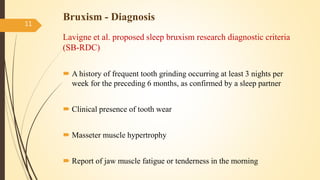 Bruxism - Diagnosis
Lavigne et al. proposed sleep bruxism research diagnostic criteria
(SB-RDC)
 A history of frequent tooth grinding occurring at least 3 nights per
week for the preceding 6 months, as confirmed by a sleep partner
 Clinical presence of tooth wear
 Masseter muscle hypertrophy
 Report of jaw muscle fatigue or tenderness in the morning
11
 