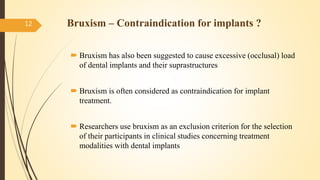  Bruxism has also been suggested to cause excessive (occlusal) load
of dental implants and their suprastructures
 Bruxism is often considered as contraindication for implant
treatment.
 Researchers use bruxism as an exclusion criterion for the selection
of their participants in clinical studies concerning treatment
modalities with dental implants
12 Bruxism – Contraindication for implants ?
 