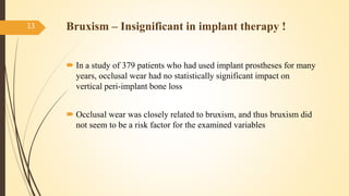  In a study of 379 patients who had used implant prostheses for many
years, occlusal wear had no statistically significant impact on
vertical peri-implant bone loss
 Occlusal wear was closely related to bruxism, and thus bruxism did
not seem to be a risk factor for the examined variables
13 Bruxism – Insignificant in implant therapy !
 