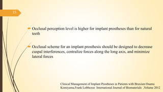  Occlusal perception level is higher for implant prostheses than for natural
teeth
 Occlusal scheme for an implant prosthesis should be designed to decrease
cuspal interferences, centralize forces along the long axis, and minimize
lateral forces
15
Clinical Management of Implant Prostheses in Patients with Bruxism Osamu
Komiyama,Frank Lobbezoo International Journal of Biomaterials ,Volume 2012
 