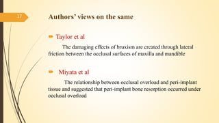 Authors’ views on the same
 Taylor et al
The damaging effects of bruxism are created through lateral
friction between the occlusal surfaces of maxilla and mandible
 Miyata et al
The relationship between occlusal overload and peri-implant
tissue and suggested that peri-implant bone resorption occurred under
occlusal overload
17
 