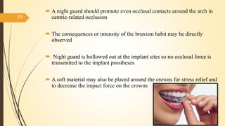  A night guard should promote even occlusal contacts around the arch in
centric-related occlusion
 The consequences or intensity of the bruxism habit may be directly
observed
 Night guard is hollowed out at the implant sites so no occlusal force is
transmitted to the implant prostheses
 A soft material may also be placed around the crowns for stress relief and
to decrease the impact force on the crowns
23
 