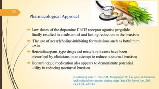 Pharmacological Approach
 Low doses of the dopamine D1/D2 receptor agonist pergolide
finally resulted in a substantial and lasting reduction in the bruxism
 The use of acetylcholine-inhibiting formulations such as botulinum
toxin
 Benzodiazepam–type drugs and muscle relaxants have been
prescribed by clinicians in an attempt to reduce nocturnal bruxism
 Dopaminergic medication also appears to demonstrate potential
utility in reducing nocturnal bruxism
24
[Guideline] Kato T, Thie NM, Montplaisir JY, Lavigne GJ. Bruxism
and orofacial movements during sleep.Dent Clin North Am. 2001
Oct. 45(4):657-84
 