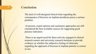 Conclusion25
The lack of well-designed clinical trials regarding the
consequence of bruxism on implant prostheses poses a serious
problem.
At present, expert opinion and cautionary approaches are still
considered the best available sources for suggesting good
practice indicators.
There is an urgent need for those actively engaged in clinical
research centers and university research institutes to provide
evidence on whether the subjective feeling of clinicians
regarding the approach of bruxism in implant patients is correct
or not.
 