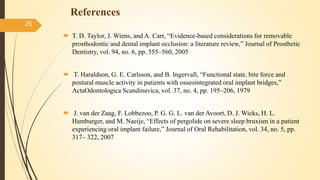 References
 T. D. Taylor, J. Wiens, and A. Carr, “Evidence-based considerations for removable
prosthodontic and dental implant occlusion: a literature review,” Journal of Prosthetic
Dentistry, vol. 94, no. 6, pp. 555–560, 2005
 T. Haraldson, G. E. Carlsson, and B. Ingervall, “Functional state, bite force and
postural muscle activity in patients with osseointegrated oral implant bridges,”
ActaOdontologica Scandinavica, vol. 37, no. 4, pp. 195–206, 1979
 J. van der Zaag, F. Lobbezoo, P. G. G. L. van der Avoort, D. J. Wicks, H. L.
Hamburger, and M. Naeije, “Effects of pergolide on severe sleep bruxism in a patient
experiencing oral implant failure,” Journal of Oral Rehabilitation, vol. 34, no. 5, pp.
317– 322, 2007
26
 