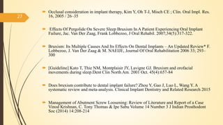  Occlusal consideration in implant therapy, Kim Y, Oh T-J, Misch CE ; Clin. Oral Impl. Res.
16, 2005 / 26–35
 Effects Of Pergolide On Severe Sleep Bruxism In A Patient Experiencing Oral Implant
Failure, Jac. Van Der Zaag, Frank Lobbezoo, J Oral Rehabil. 2007;34(5):317-322.
 Bruxism: Its Multiple Causes And Its Effects On Dental Implants – An Updated Review* F.
Lobbezoo, J. Van Der Zaag & M. NAEIJE, Journal Of Oral Rehabilitation 2006 33; 293–
300
 [Guideline] Kato T, Thie NM, Montplaisir JY, Lavigne GJ. Bruxism and orofacial
movements during sleep.Dent Clin North Am. 2001 Oct. 45(4):657-84
 Does bruxism contribute to dental implant failure? Zhou Y, Gao J, Luo L, Wang Y. A
systematic review and meta-analysis. Clinical Implant Dentistry and Related Research 2015
 Management of Abutment Screw Loosening: Review of Literature and Report of a Case
Vinod Krishnan, C. Tony Thomas & Ipe Sabu Volume 14 Number 3 J Indian Prosthodont
Soc (2014) 14:208-214
27
 