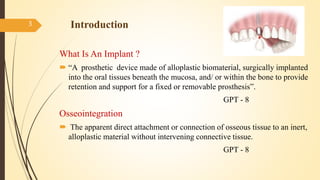 Introduction
What Is An Implant ?
 “A prosthetic device made of alloplastic biomaterial, surgically implanted
into the oral tissues beneath the mucosa, and/ or within the bone to provide
retention and support for a fixed or removable prosthesis”.
GPT - 8
Osseointegration
 The apparent direct attachment or connection of osseous tissue to an inert,
alloplastic material without intervening connective tissue.
GPT - 8
3
 