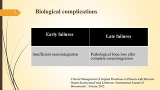 Biological complications5
Early failures Late failures
Insufficient osseointegration Pathological bone loss after
complete osseointegration
Clinical Management of Implant Prostheses in Patients with Bruxism
Osamu Komiyama,Frank Lobbezoo International Journal of
Biomaterials ,Volume 2012
 