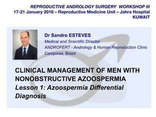  	
  
	
  
	
  
REPRODUCTIVE ANDROLOGY SURGERY WORKSHOP III
17-21 January 2016 – Reproductive Medicine Unit – Jahra Hospital
KUWAIT
CLINICAL MANAGEMENT OF MEN WITH
NONOBSTRUCTIVE AZOOSPERMIA
Lesson 1: Azoospermia Differential
Diagnosis
Dr Sandro ESTEVES
Medical and Scientific Director
ANDROFERT - Andrology & Human Reproduction Clinic
Campinas, Brazil
 