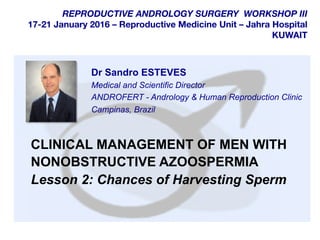  	
  
	
  
	
  
REPRODUCTIVE ANDROLOGY SURGERY WORKSHOP III
17-21 January 2016 – Reproductive Medicine Unit – Jahra Hospital
KUWAIT
CLINICAL MANAGEMENT OF MEN WITH
NONOBSTRUCTIVE AZOOSPERMIA
Lesson 2: Chances of Harvesting Sperm
Dr Sandro ESTEVES
Medical and Scientific Director
ANDROFERT - Andrology & Human Reproduction Clinic
Campinas, Brazil
 