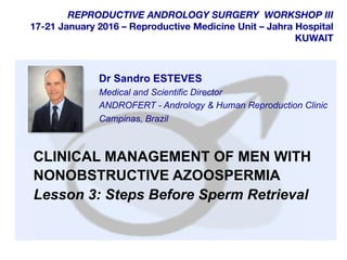  	
  
	
  
	
  
REPRODUCTIVE ANDROLOGY SURGERY WORKSHOP III
17-21 January 2016 – Reproductive Medicine Unit – Jahra Hospital
KUWAIT
CLINICAL MANAGEMENT OF MEN WITH
NONOBSTRUCTIVE AZOOSPERMIA
Lesson 3: Steps Before Sperm Retrieval
Dr Sandro ESTEVES
Medical and Scientific Director
ANDROFERT - Andrology & Human Reproduction Clinic
Campinas, Brazil
 