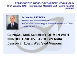  	
  
	
  
	
  
REPRODUCTIVE ANDROLOGY SURGERY WORKSHOP III
17-21 January 2016 – Reproductive Medicine Unit – Jahra Hospital
KUWAIT
CLINICAL MANAGEMENT OF MEN WITH
NONOBSTRUCTIVE AZOOSPERMIA
Lesson 4: Sperm Retrieval Methods
Dr Sandro ESTEVES
Medical and Scientific Director
ANDROFERT - Andrology & Human Reproduction Clinic
Campinas, Brazil
 