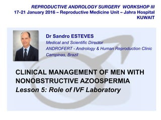  	
  
	
  
	
  
REPRODUCTIVE ANDROLOGY SURGERY WORKSHOP III
17-21 January 2016 – Reproductive Medicine Unit – Jahra Hospital
KUWAIT
CLINICAL MANAGEMENT OF MEN WITH
NONOBSTRUCTIVE AZOOSPERMIA
Lesson 5: Role of IVF Laboratory
Dr Sandro ESTEVES
Medical and Scientific Director
ANDROFERT - Andrology & Human Reproduction Clinic
Campinas, Brazil
 