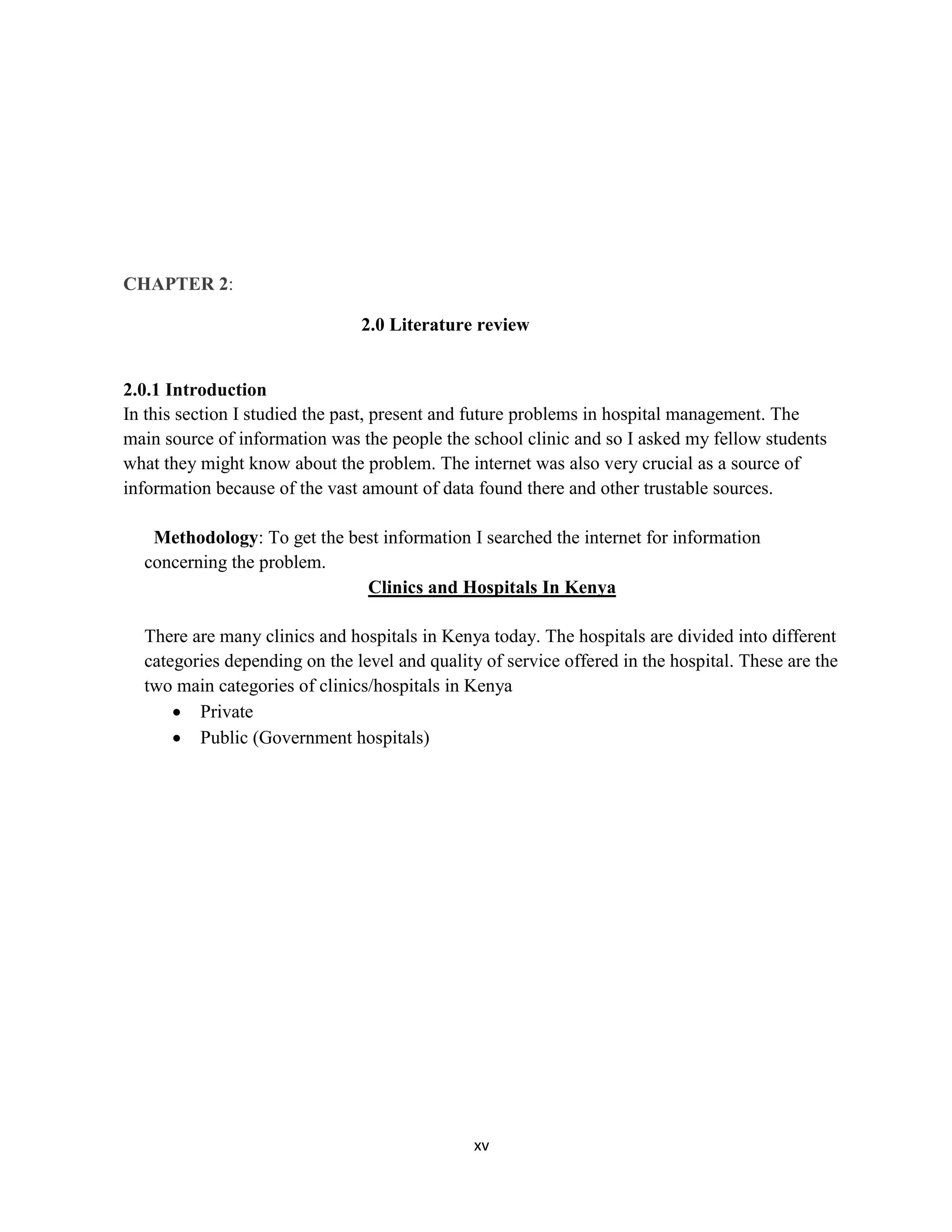 xv
CHAPTER 2:
2.0 Literature review
2.0.1 Introduction
In this section I studied the past, present and future problems in hospital management. The
main source of information was the people the school clinic and so I asked my fellow students
what they might know about the problem. The internet was also very crucial as a source of
information because of the vast amount of data found there and other trustable sources.
Methodology: To get the best information I searched the internet for information
concerning the problem.
Clinics and Hospitals In Kenya
There are many clinics and hospitals in Kenya today. The hospitals are divided into different
categories depending on the level and quality of service offered in the hospital. These are the
two main categories of clinics/hospitals in Kenya
 Private
 Public (Government hospitals)
 