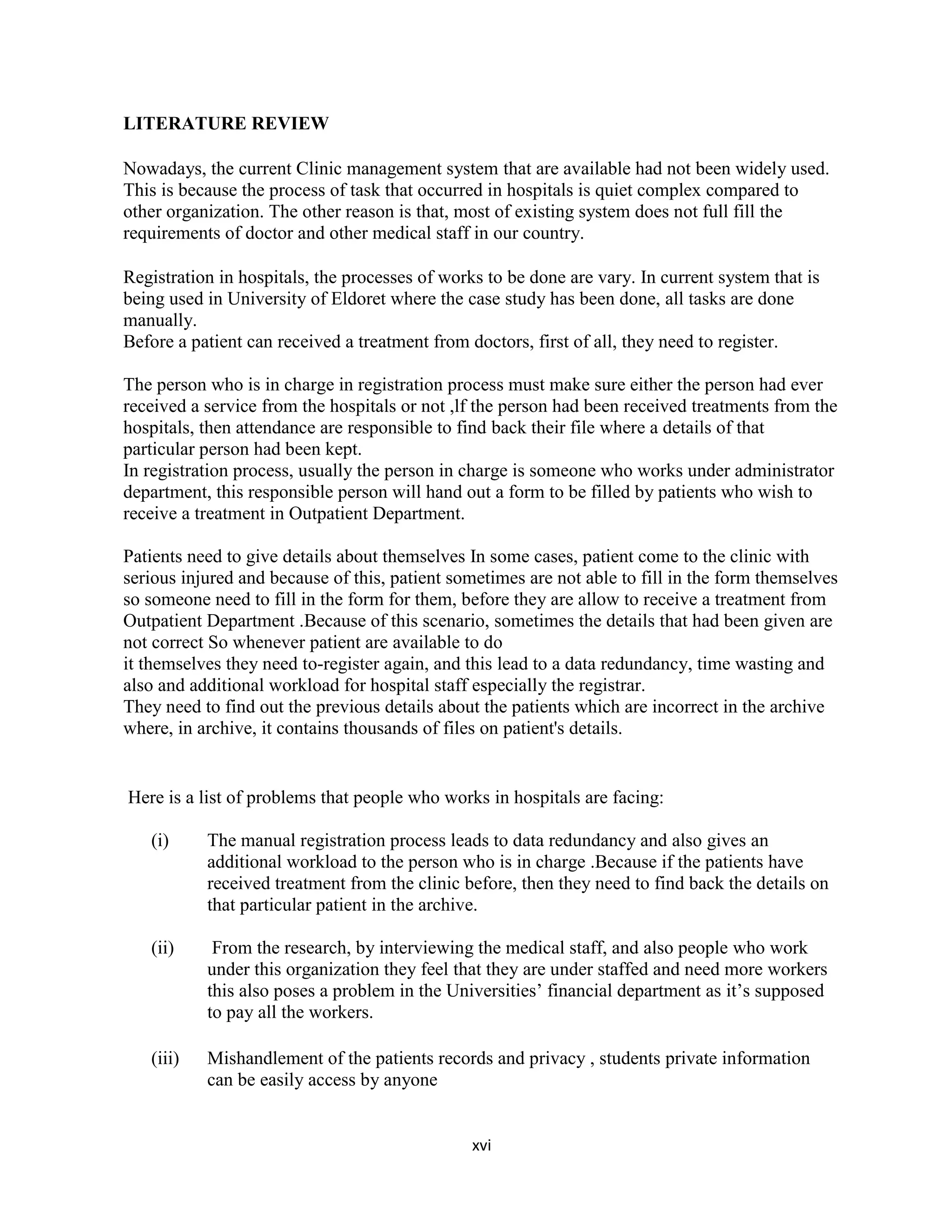 xvi
LITERATURE REVIEW
Nowadays, the current Clinic management system that are available had not been widely used.
This is because the process of task that occurred in hospitals is quiet complex compared to
other organization. The other reason is that, most of existing system does not full fill the
requirements of doctor and other medical staff in our country.
Registration in hospitals, the processes of works to be done are vary. In current system that is
being used in University of Eldoret where the case study has been done, all tasks are done
manually.
Before a patient can received a treatment from doctors, first of all, they need to register.
The person who is in charge in registration process must make sure either the person had ever
received a service from the hospitals or not ,lf the person had been received treatments from the
hospitals, then attendance are responsible to find back their file where a details of that
particular person had been kept.
In registration process, usually the person in charge is someone who works under administrator
department, this responsible person will hand out a form to be filled by patients who wish to
receive a treatment in Outpatient Department.
Patients need to give details about themselves In some cases, patient come to the clinic with
serious injured and because of this, patient sometimes are not able to fill in the form themselves
so someone need to fill in the form for them, before they are allow to receive a treatment from
Outpatient Department .Because of this scenario, sometimes the details that had been given are
not correct So whenever patient are available to do
it themselves they need to-register again, and this lead to a data redundancy, time wasting and
also and additional workload for hospital staff especially the registrar.
They need to find out the previous details about the patients which are incorrect in the archive
where, in archive, it contains thousands of files on patient's details.
Here is a list of problems that people who works in hospitals are facing:
(i) The manual registration process leads to data redundancy and also gives an
additional workload to the person who is in charge .Because if the patients have
received treatment from the clinic before, then they need to find back the details on
that particular patient in the archive.
(ii) From the research, by interviewing the medical staff, and also people who work
under this organization they feel that they are under staffed and need more workers
this also poses a problem in the Universities’ financial department as it’s supposed
to pay all the workers.
(iii) Mishandlement of the patients records and privacy , students private information
can be easily access by anyone
 