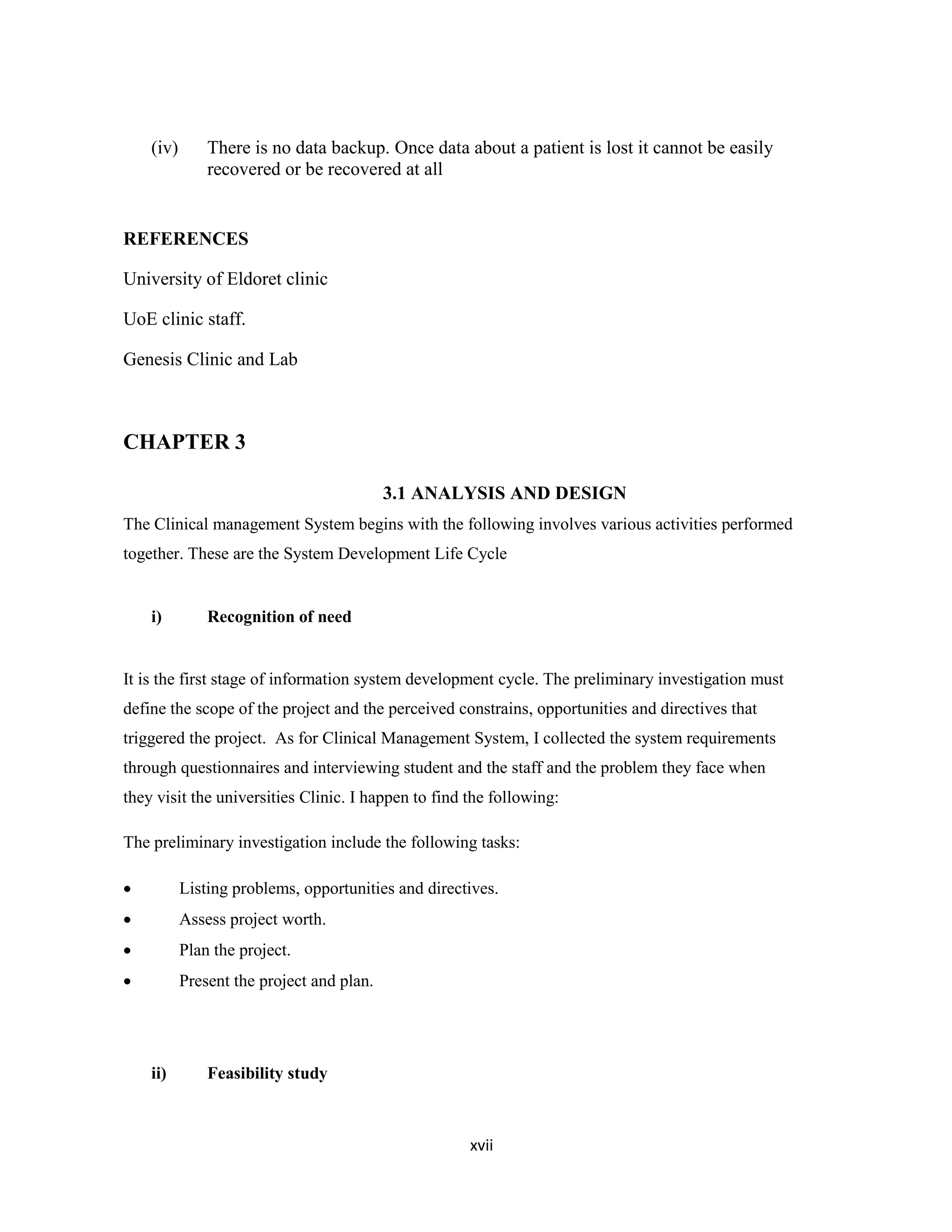 xvii
(iv) There is no data backup. Once data about a patient is lost it cannot be easily
recovered or be recovered at all
REFERENCES
University of Eldoret clinic
UoE clinic staff.
Genesis Clinic and Lab
CHAPTER 3
3.1 ANALYSIS AND DESIGN
The Clinical management System begins with the following involves various activities performed
together. These are the System Development Life Cycle
i) Recognition of need
It is the first stage of information system development cycle. The preliminary investigation must
define the scope of the project and the perceived constrains, opportunities and directives that
triggered the project. As for Clinical Management System, I collected the system requirements
through questionnaires and interviewing student and the staff and the problem they face when
they visit the universities Clinic. I happen to find the following:
The preliminary investigation include the following tasks:
 Listing problems, opportunities and directives.
 Assess project worth.
 Plan the project.
 Present the project and plan.
ii) Feasibility study
 