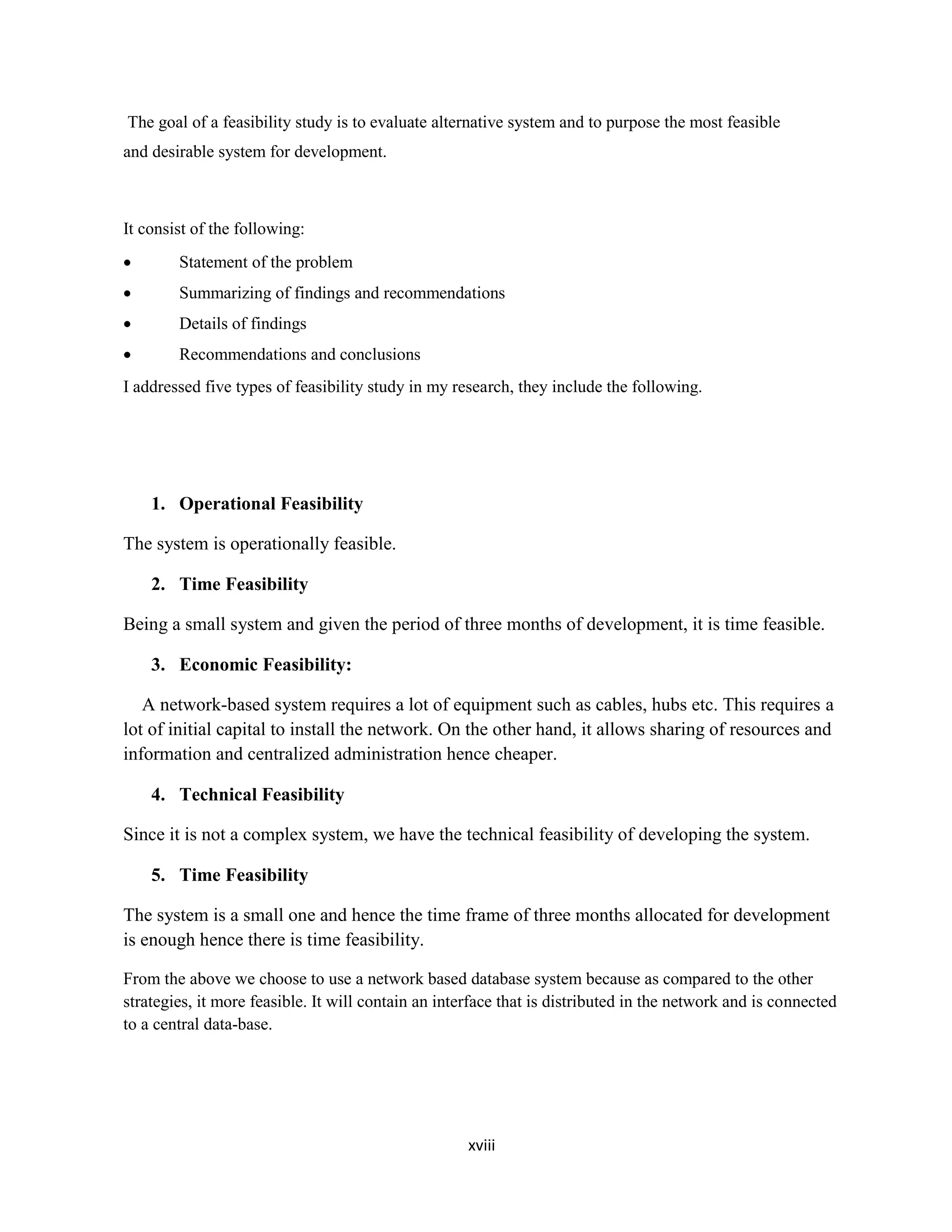 xviii
The goal of a feasibility study is to evaluate alternative system and to purpose the most feasible
and desirable system for development.
It consist of the following:
 Statement of the problem
 Summarizing of findings and recommendations
 Details of findings
 Recommendations and conclusions
I addressed five types of feasibility study in my research, they include the following.
1. Operational Feasibility
The system is operationally feasible.
2. Time Feasibility
Being a small system and given the period of three months of development, it is time feasible.
3. Economic Feasibility:
A network-based system requires a lot of equipment such as cables, hubs etc. This requires a
lot of initial capital to install the network. On the other hand, it allows sharing of resources and
information and centralized administration hence cheaper.
4. Technical Feasibility
Since it is not a complex system, we have the technical feasibility of developing the system.
5. Time Feasibility
The system is a small one and hence the time frame of three months allocated for development
is enough hence there is time feasibility.
From the above we choose to use a network based database system because as compared to the other
strategies, it more feasible. It will contain an interface that is distributed in the network and is connected
to a central data-base.
 