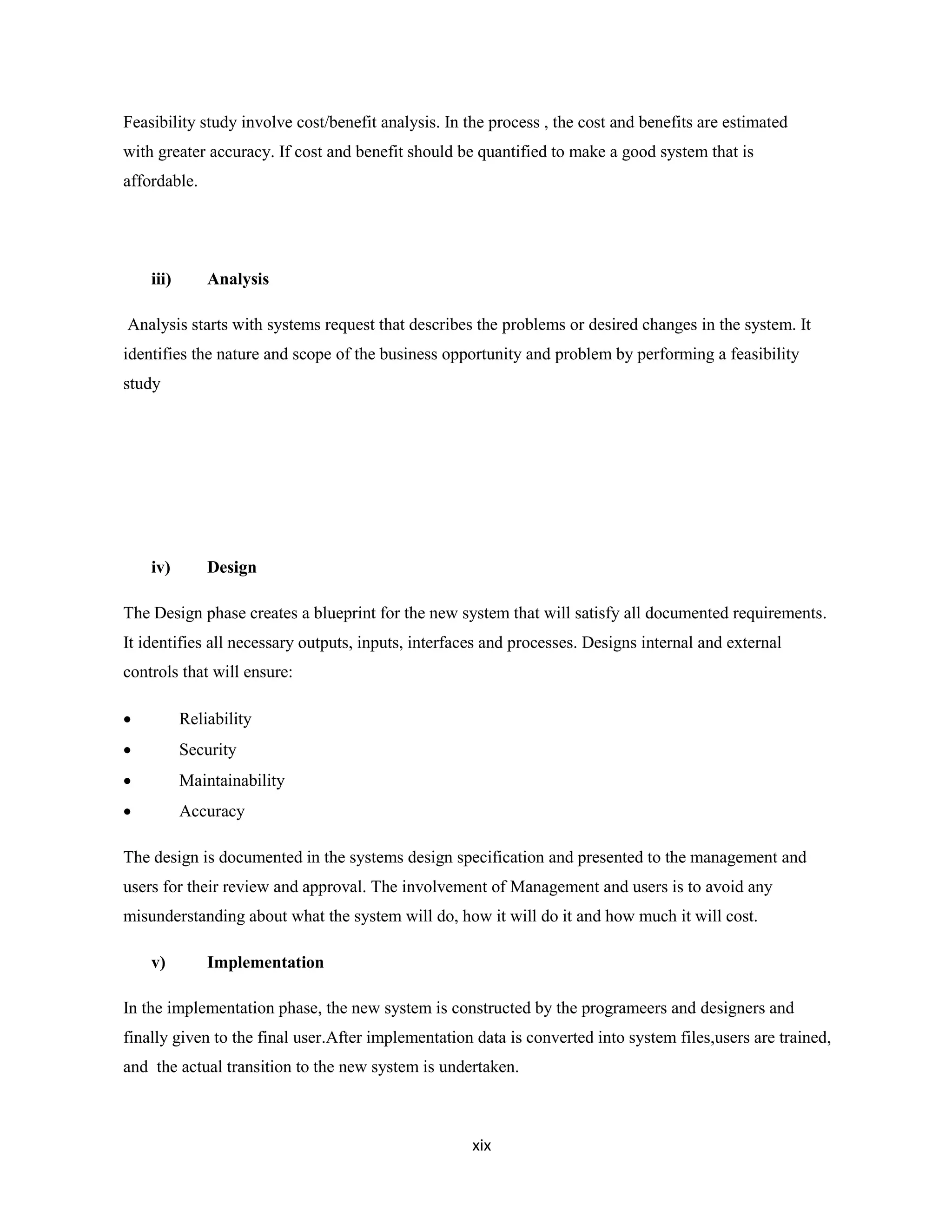 xix
Feasibility study involve cost/benefit analysis. In the process , the cost and benefits are estimated
with greater accuracy. If cost and benefit should be quantified to make a good system that is
affordable.
iii) Analysis
Analysis starts with systems request that describes the problems or desired changes in the system. It
identifies the nature and scope of the business opportunity and problem by performing a feasibility
study
iv) Design
The Design phase creates a blueprint for the new system that will satisfy all documented requirements.
It identifies all necessary outputs, inputs, interfaces and processes. Designs internal and external
controls that will ensure:
 Reliability
 Security
 Maintainability
 Accuracy
The design is documented in the systems design specification and presented to the management and
users for their review and approval. The involvement of Management and users is to avoid any
misunderstanding about what the system will do, how it will do it and how much it will cost.
v) Implementation
In the implementation phase, the new system is constructed by the programeers and designers and
finally given to the final user.After implementation data is converted into system files,users are trained,
and the actual transition to the new system is undertaken.
 